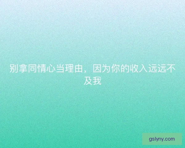 别拿同情心当理由,因为你的收入远远不及我 别拿同情心当理由,因为你的收入远远不及我