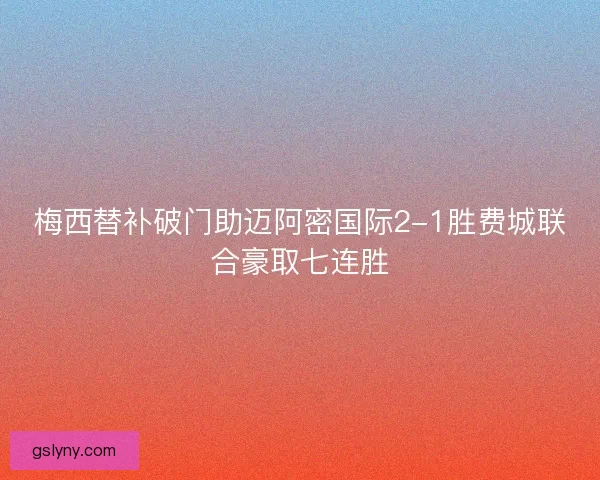 梅西替补破门助迈阿密国际2-1胜费城联合豪取七连胜