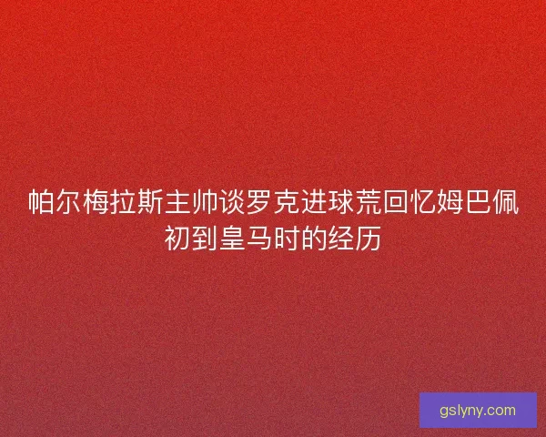 帕尔梅拉斯主帅谈罗克进球荒回忆姆巴佩初到皇马时的经历 帕尔梅拉斯主帅谈罗克进球荒回忆姆巴佩初到皇马时的经历