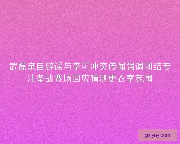 武磊亲自辟谣与李可冲突传闻强调团结专注备战赛场回应猜测更衣室氛围