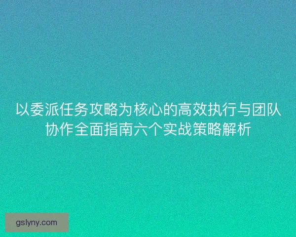 以委派任务攻略为核心的高效执行与团队协作全面指南六个实战策略解析 以委派任务攻略为核心的高效执行与团队协作全面指南六个实战策略解析
