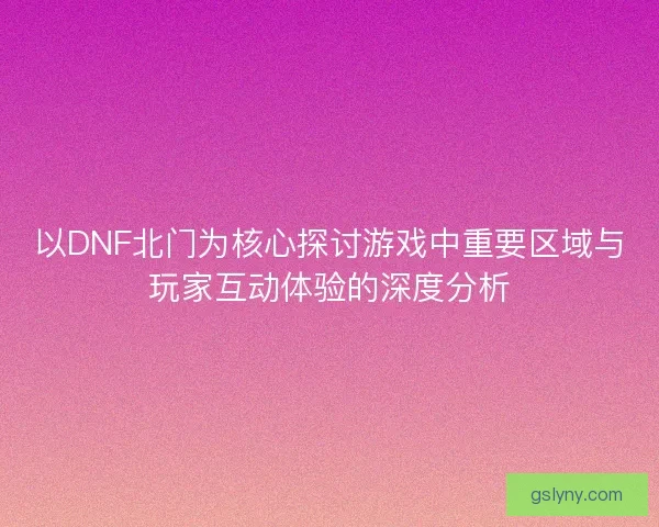 以DNF北门为核心探讨游戏中重要区域与玩家互动体验的深度分析 以DNF北门为核心探讨游戏中重要区域与玩家互动体验的深度分析