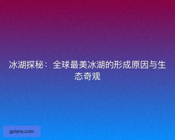 冰湖探秘：全球最美冰湖的形成原因与生态奇观