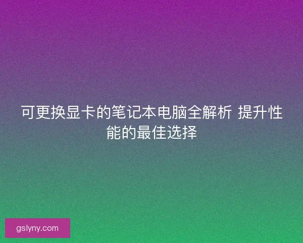 可更换显卡的笔记本电脑全解析 提升性能的最佳选择