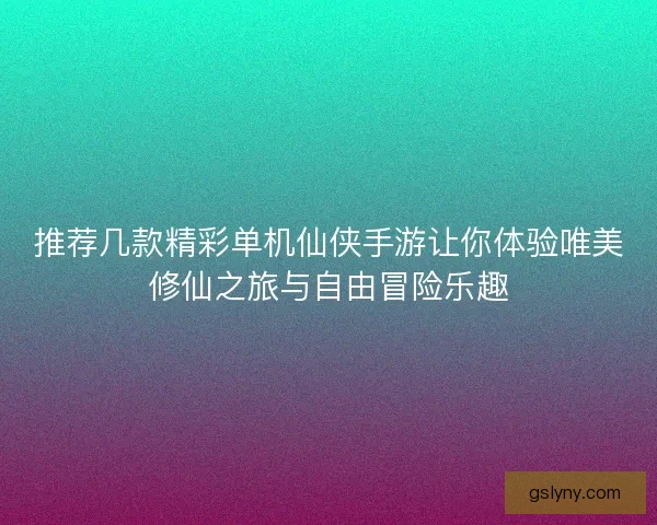 推荐几款精彩单机仙侠手游让你体验唯美修仙之旅与自由冒险乐趣