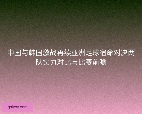 中国与韩国激战再续亚洲足球宿命对决两队实力对比与比赛前瞻