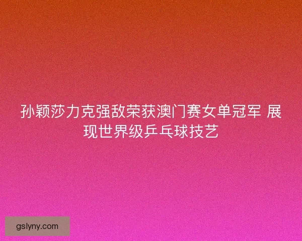 孙颖莎力克强敌荣获澳门赛女单冠军 展现世界级乒乓球技艺
