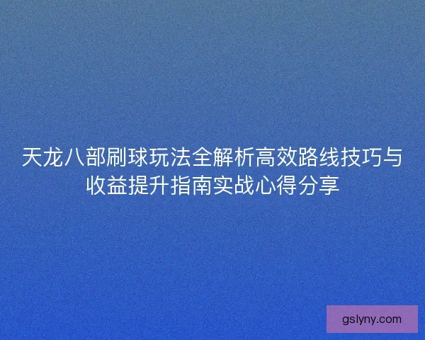 天龙八部刷球玩法全解析高效路线技巧与收益提升指南实战心得分享