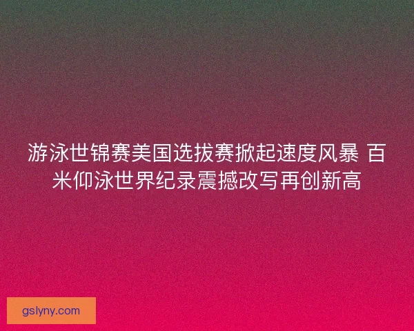 游泳世锦赛美国选拔赛掀起速度风暴 百米仰泳世界纪录震撼改写再创新高