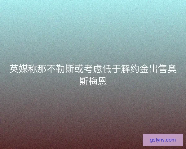 英媒称那不勒斯或考虑低于解约金出售奥斯梅恩 英媒称那不勒斯或考虑低于解约金出售奥斯梅恩