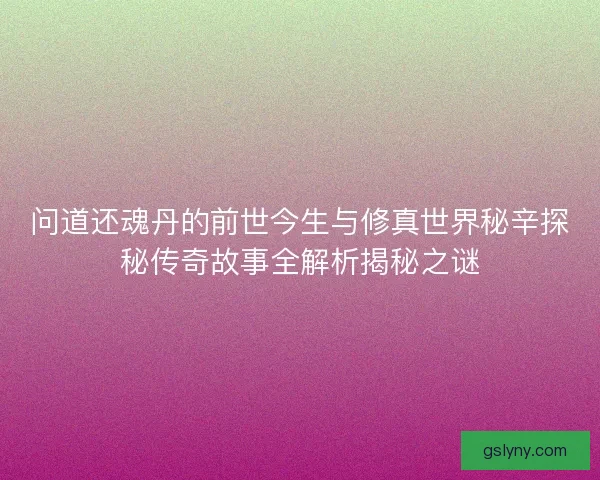 问道还魂丹的前世今生与修真世界秘辛探秘传奇故事全解析揭秘之谜 问道还魂丹的前世今生与修真世界秘辛探秘传奇故事全解析揭秘之谜