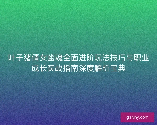 叶子猪倩女幽魂全面进阶玩法技巧与职业成长实战指南深度解析宝典