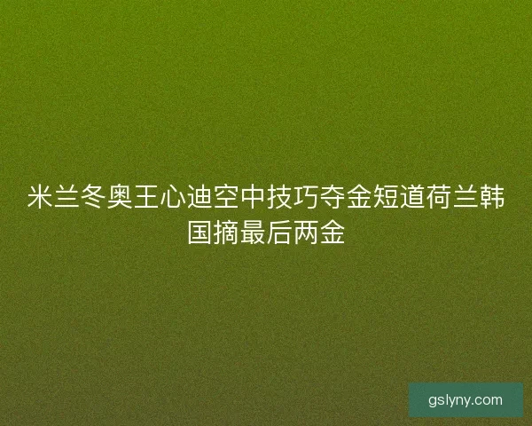 米兰冬奥王心迪空中技巧夺金短道荷兰韩国摘最后两金