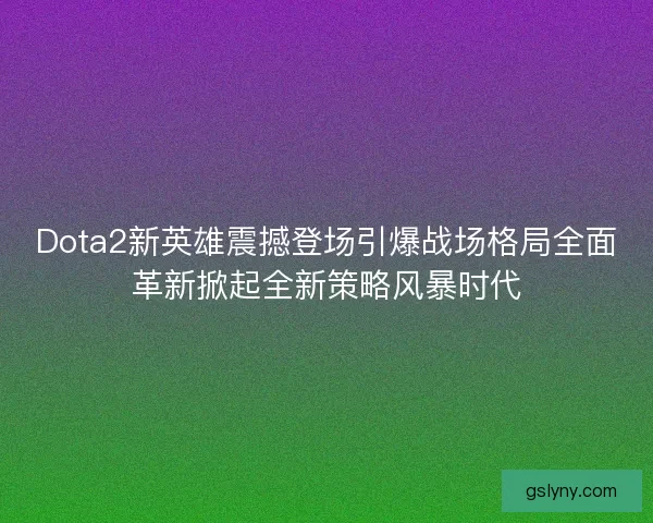 Dota2新英雄震撼登场引爆战场格局全面革新掀起全新策略风暴时代