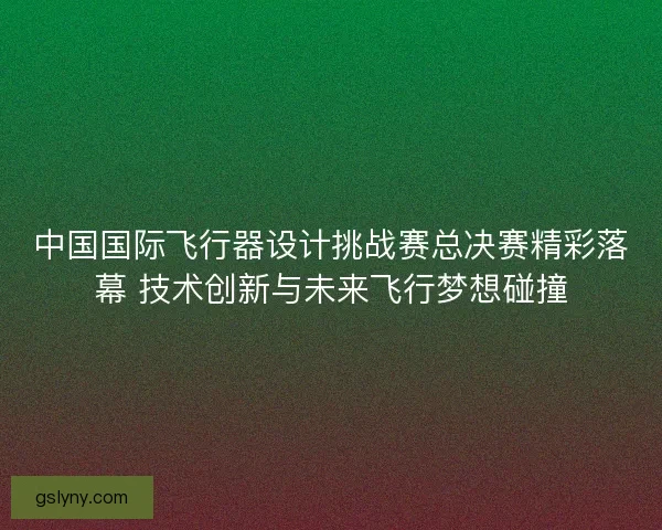 中国国际飞行器设计挑战赛总决赛精彩落幕 技术创新与未来飞行梦想碰撞