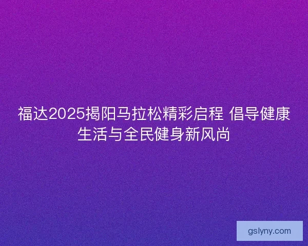 福达2025揭阳马拉松精彩启程 倡导健康生活与全民健身新风尚