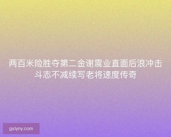 两百米险胜夺第二金谢震业直面后浪冲击斗志不减续写老将速度传奇