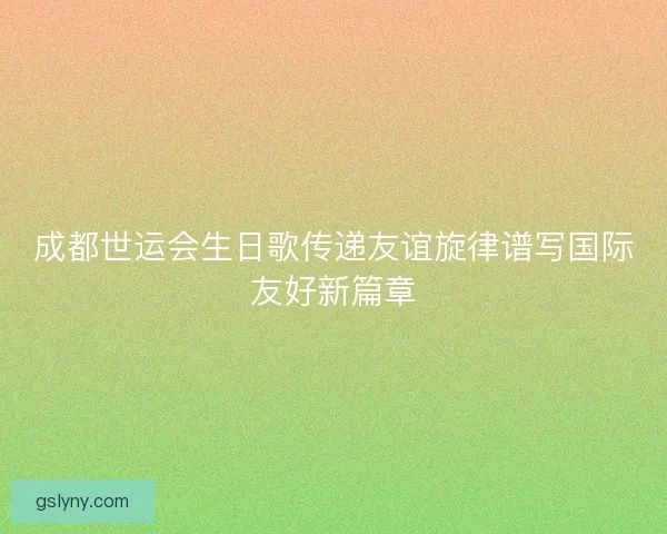 成都世运会生日歌传递友谊旋律谱写国际友好新篇章