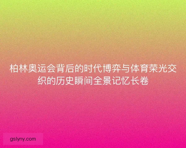 柏林奥运会背后的时代博弈与体育荣光交织的历史瞬间全景记忆长卷