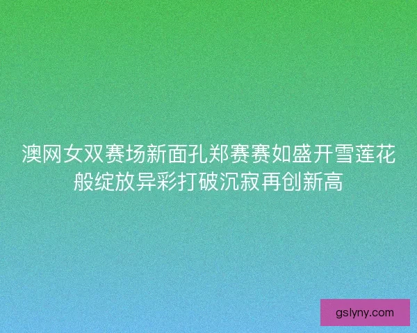 澳网女双赛场新面孔郑赛赛如盛开雪莲花般绽放异彩打破沉寂再创新高