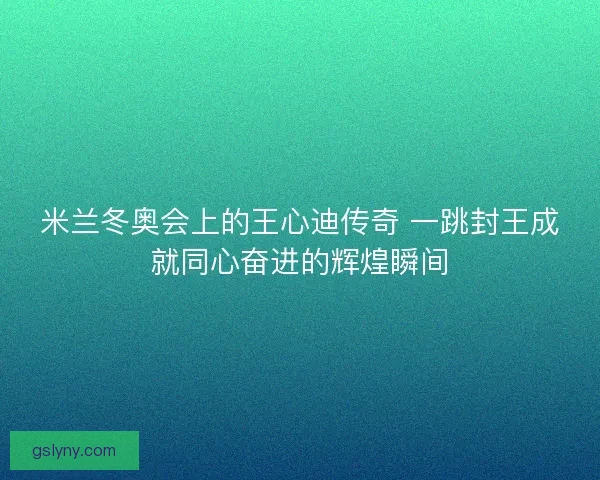 米兰冬奥会上的王心迪传奇 一跳封王成就同心奋进的辉煌瞬间