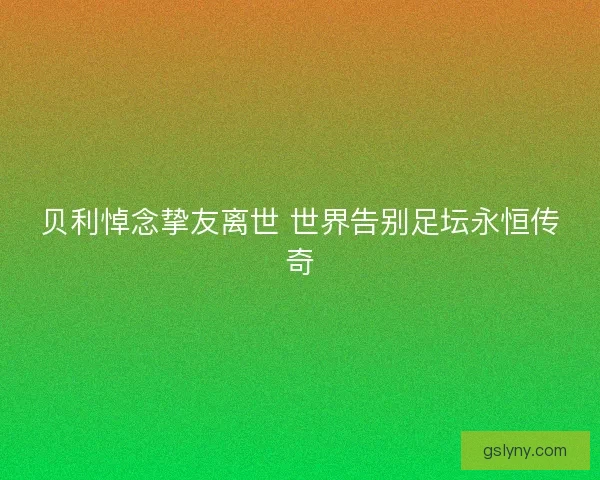 贝利悼念挚友离世 世界告别足坛永恒传奇