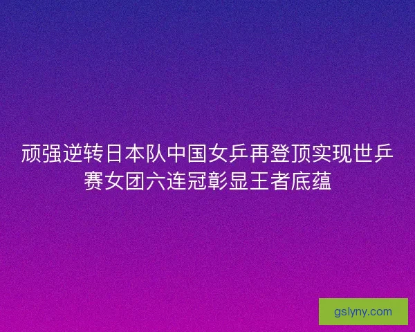 顽强逆转日本队中国女乒再登顶实现世乒赛女团六连冠彰显王者底蕴 顽强逆转日本队中国女乒再登顶实现世乒赛女团六连冠彰显王者底蕴