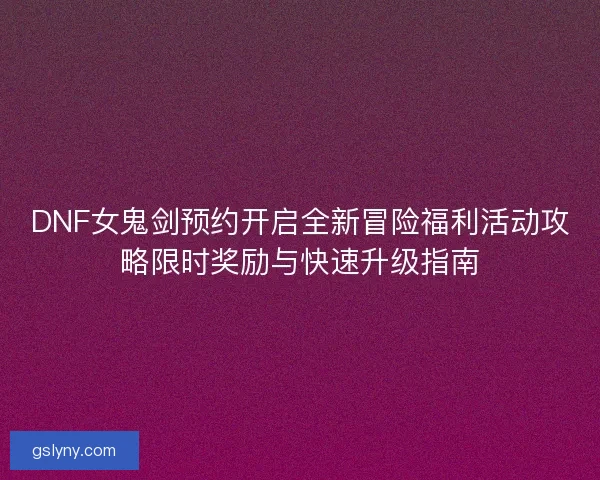 DNF女鬼剑预约开启全新冒险福利活动攻略限时奖励与快速升级指南