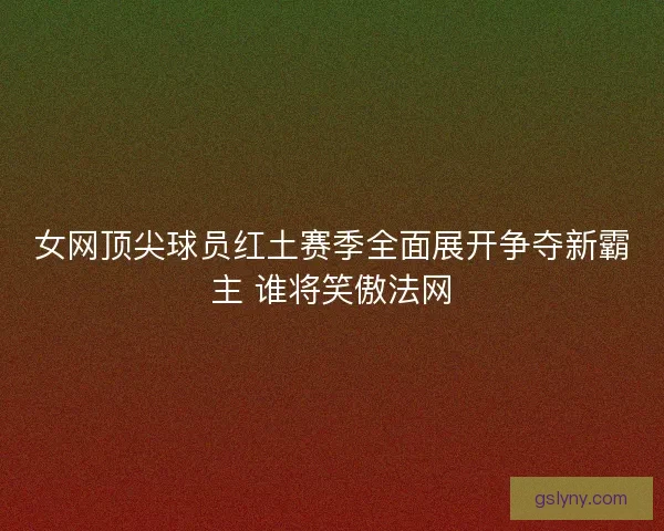女网顶尖球员红土赛季全面展开争夺新霸主 谁将笑傲法网