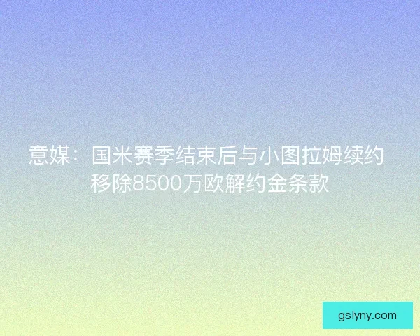 意媒：国米赛季结束后与小图拉姆续约 移除8500万欧解约金条款