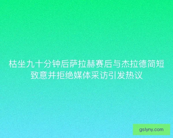 枯坐九十分钟后萨拉赫赛后与杰拉德简短致意并拒绝媒体采访引发热议